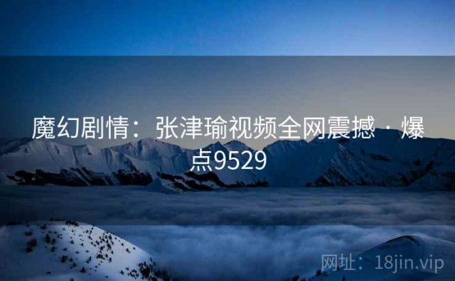 魔幻剧情：张津瑜视频全网震撼 · 爆点9529