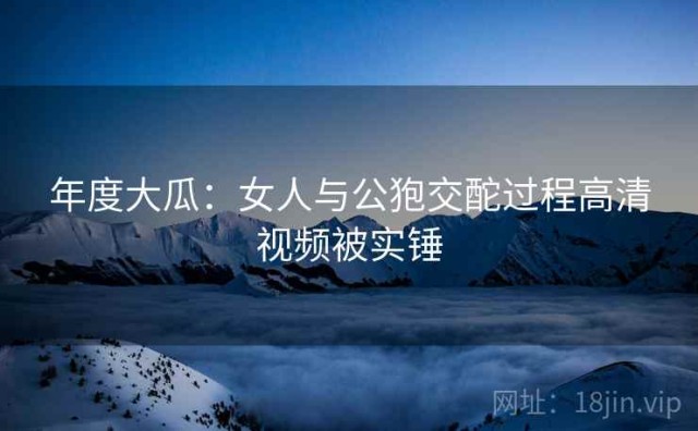 年度大瓜：女人与公狍交酡过程高清视频被实锤