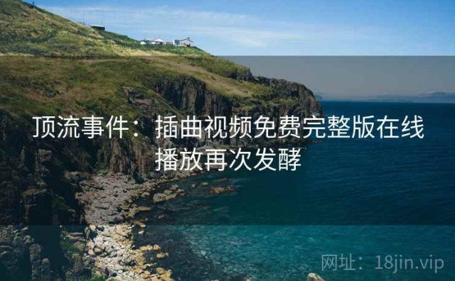 顶流事件：插曲视频免费完整版在线播放再次发酵