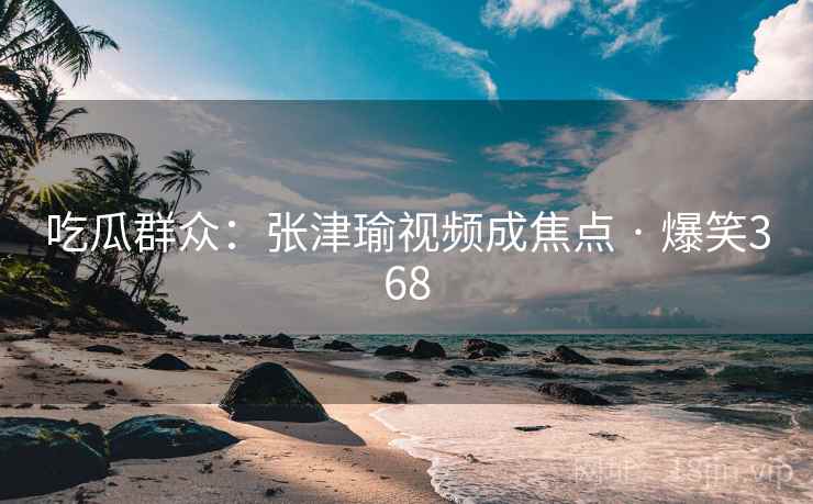 吃瓜群众：张津瑜视频成焦点 · 爆笑368