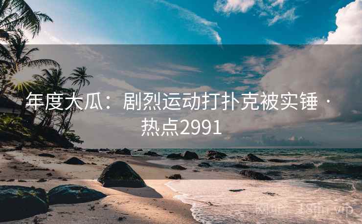 年度大瓜：剧烈运动打扑克被实锤 · 热点2991
