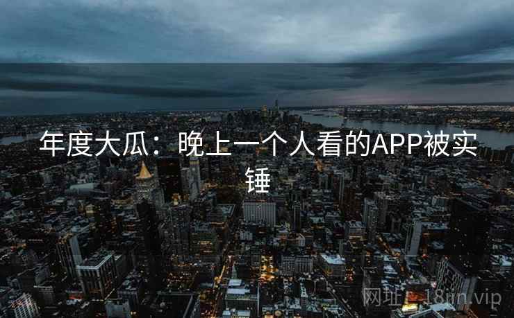 年度大瓜：晚上一个人看的APP被实锤