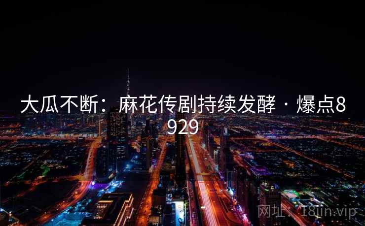 大瓜不断：麻花传剧持续发酵 · 爆点8929