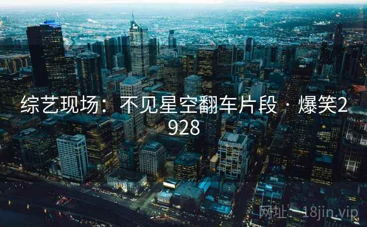 综艺现场：不见星空翻车片段 · 爆笑2928