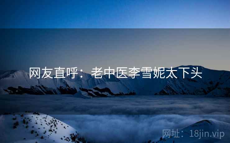 网友直呼：老中医李雪妮太下头
