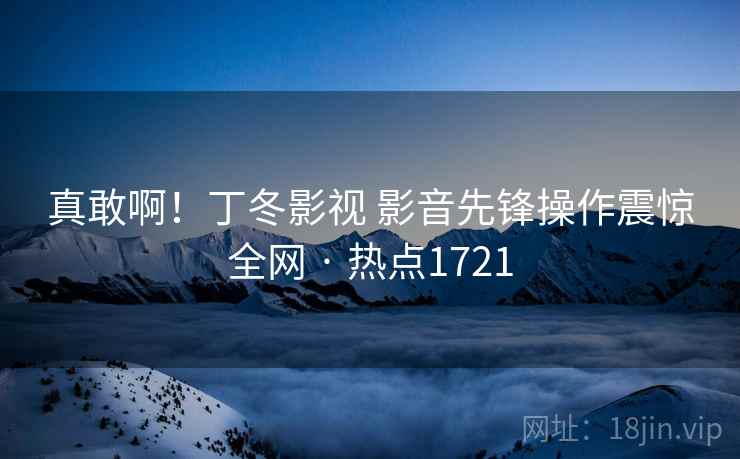 真敢啊！丁冬影视 影音先锋操作震惊全网 · 热点1721
