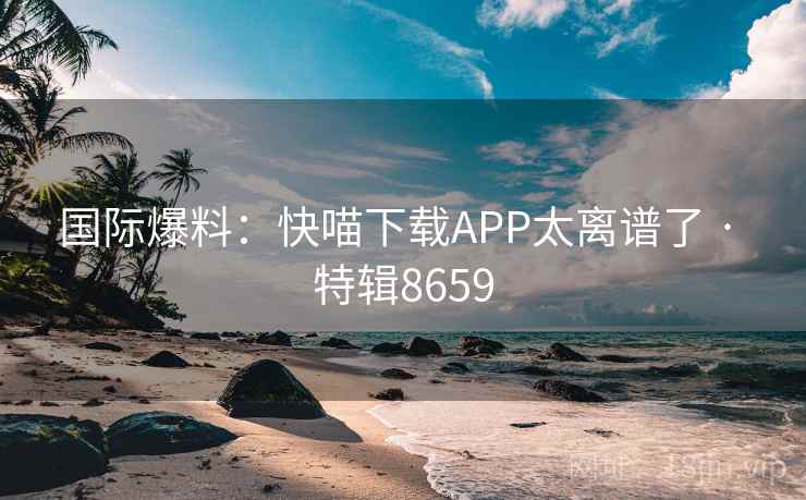 国际爆料:快喵下载APP太离谱了 · 特辑8659 国际爆料:快喵下载APP太离谱了 · 特辑8659