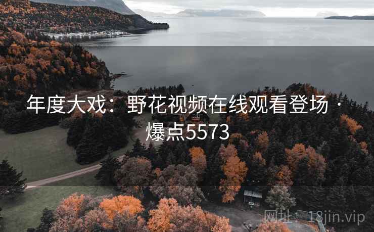 年度大戏：野花视频在线观看登场 · 爆点5573