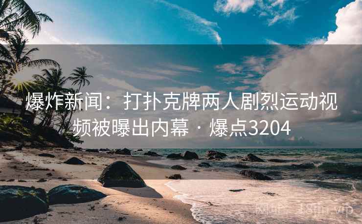 爆炸新闻：打扑克牌两人剧烈运动视频被曝出内幕 · 爆点3204