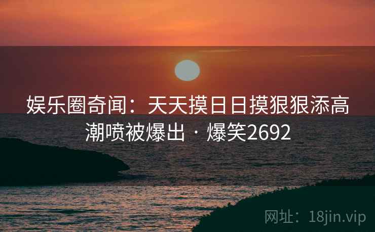 娱乐圈奇闻：天天摸日日摸狠狠添高潮喷被爆出 · 爆笑2692