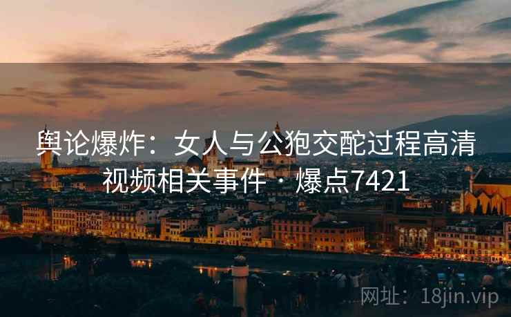 舆论爆炸:女人与公狍交酡过程高清视频相关事件 · 爆点7421 舆论爆炸:女人与公狍交酡过程高清视频相关事件 · 爆点7421