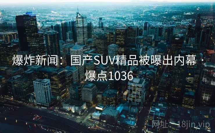 爆炸新闻：国产SUV精品被曝出内幕 · 爆点1036