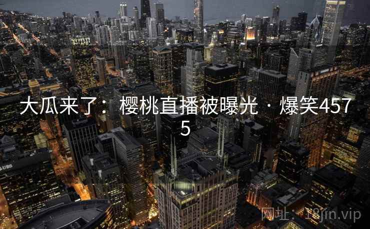 大瓜来了：樱桃直播被曝光 · 爆笑4575