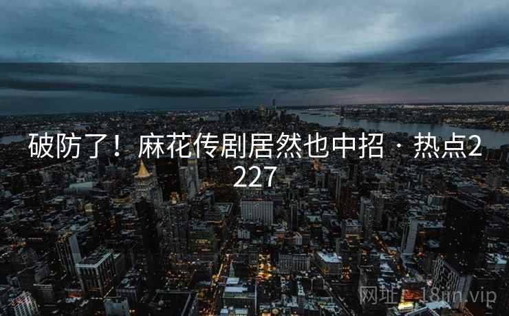 破防了！麻花传剧居然也中招 · 热点2227