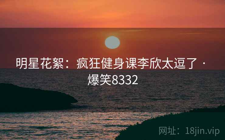 明星花絮：疯狂健身课李欣太逗了 · 爆笑8332
